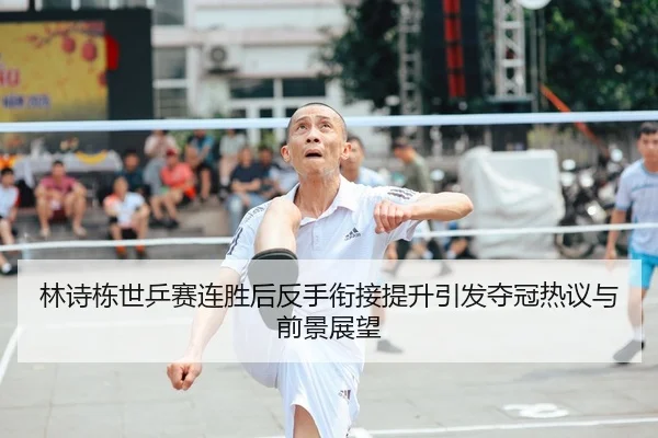 林诗栋世乒赛连胜后反手衔接提升引发夺冠热议与前景展望